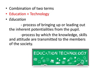 • Combination of two terms
• Education + Technology
• Education
- process of bringing up or leading out
the inherent potentialities from the pupil.
-process by which the knowledge, skills
and attitude are transmitted to the members
of the society.
 