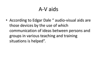 A-V aids
• According to Edgar Dale “ audio-visual aids are
those devices by the use of which
communication of ideas between persons and
groups in various teaching and training
situations is helped”.
 