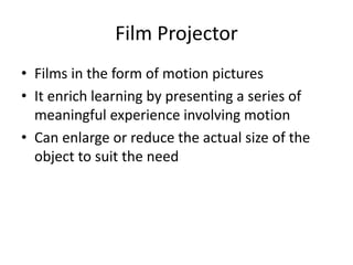 Film Projector
• Films in the form of motion pictures
• It enrich learning by presenting a series of
meaningful experience involving motion
• Can enlarge or reduce the actual size of the
object to suit the need
 