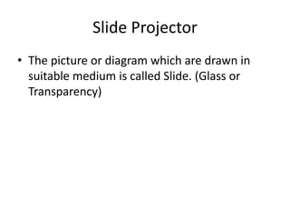 Slide Projector
• The picture or diagram which are drawn in
suitable medium is called Slide. (Glass or
Transparency)
 