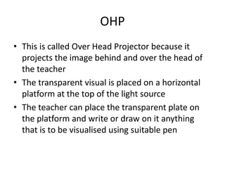 OHP
• This is called Over Head Projector because it
projects the image behind and over the head of
the teacher
• The transparent visual is placed on a horizontal
platform at the top of the light source
• The teacher can place the transparent plate on
the platform and write or draw on it anything
that is to be visualised using suitable pen
 