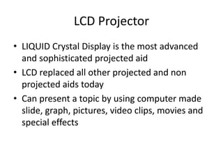 LCD Projector
• LIQUID Crystal Display is the most advanced
and sophisticated projected aid
• LCD replaced all other projected and non
projected aids today
• Can present a topic by using computer made
slide, graph, pictures, video clips, movies and
special effects
 