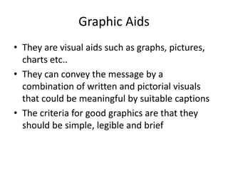 Graphic Aids
• They are visual aids such as graphs, pictures,
charts etc..
• They can convey the message by a
combination of written and pictorial visuals
that could be meaningful by suitable captions
• The criteria for good graphics are that they
should be simple, legible and brief
 