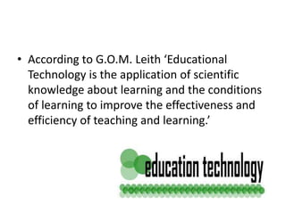 • According to G.O.M. Leith ‘Educational
Technology is the application of scientific
knowledge about learning and the conditions
of learning to improve the effectiveness and
efficiency of teaching and learning.’
 