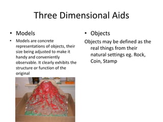 Three Dimensional Aids
• Models
• Models are concrete
representations of objects, their
size being adjusted to make it
handy and conveniently
observable. It clearly exhibits the
structure or function of the
original
• Objects
Objects may be defined as the
real things from their
natural settings eg. Rock,
Coin, Stamp
 