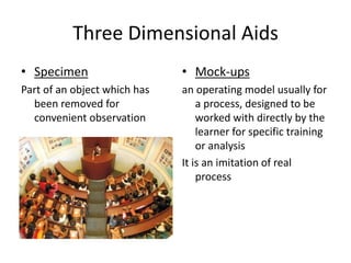 Three Dimensional Aids
• Specimen
Part of an object which has
been removed for
convenient observation
• Mock-ups
an operating model usually for
a process, designed to be
worked with directly by the
learner for specific training
or analysis
It is an imitation of real
process
 