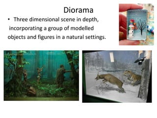 Diorama
• Three dimensional scene in depth,
incorporating a group of modelled
objects and figures in a natural settings.
 