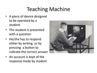 Teaching Machine
• A piece of device designed
to be operated by a
student
• The student is presented
with a question
• He/she has to respond
either by writing or by
pressing a button to
indicate the correct answer
• An account is kept of the
response made by student
 