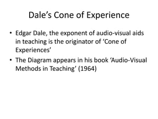 Dale’s Cone of Experience
• Edgar Dale, the exponent of audio-visual aids
in teaching is the originator of ‘Cone of
Experiences’
• The Diagram appears in his book ‘Audio-Visual
Methods in Teaching’ (1964)
 
