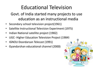 Educational Television
Govt. of India started many projects to use
education as an instructional media
• Secondary school television project(1961)
• Satellite Instructional Television Experiment (1975)
• Indian National satellite project (1982)
• UGC- Higher Education Television Project (1984)
• IGNOU Doordarsan Telecast (1991)
• Gyandarshan educational channel (2000)
 