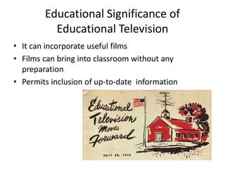 Educational Significance of
Educational Television
• It can incorporate useful films
• Films can bring into classroom without any
preparation
• Permits inclusion of up-to-date information
 