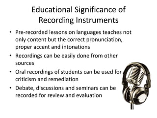 Educational Significance of
Recording Instruments
• Pre-recorded lessons on languages teaches not
only content but the correct pronunciation,
proper accent and intonations
• Recordings can be easily done from other
sources
• Oral recordings of students can be used for
criticism and remediation
• Debate, discussions and seminars can be
recorded for review and evaluation
 