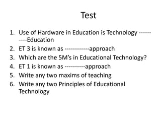 Test
1. Use of Hardware in Education is Technology ------
----Education
2. ET 3 is known as ------------approach
3. Which are the 5M’s in Educational Technology?
4. ET 1 is known as ----------approach
5. Write any two maxims of teaching
6. Write any two Principles of Educational
Technology
 