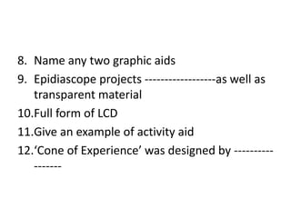 8. Name any two graphic aids
9. Epidiascope projects ------------------as well as
transparent material
10.Full form of LCD
11.Give an example of activity aid
12.‘Cone of Experience’ was designed by ----------
-------
 