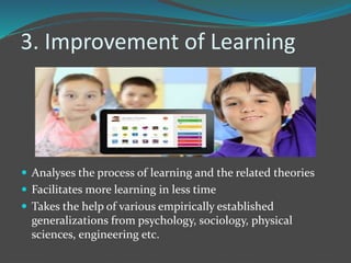 3. Improvement of Learning
 Analyses the process of learning and the related theories
 Facilitates more learning in less time
 Takes the help of various empirically established
generalizations from psychology, sociology, physical
sciences, engineering etc.
 