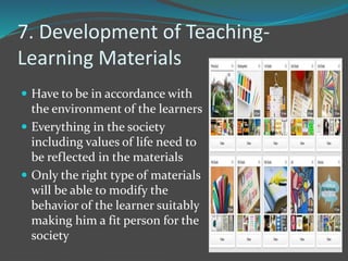 7. Development of Teaching-
Learning Materials
 Have to be in accordance with
the environment of the learners
 Everything in the society
including values of life need to
be reflected in the materials
 Only the right type of materials
will be able to modify the
behavior of the learner suitably
making him a fit person for the
society
 