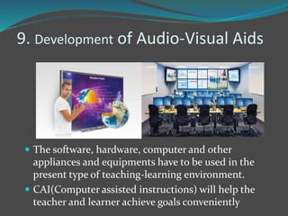 9. Development of Audio-Visual Aids
 The software, hardware, computer and other
appliances and equipments have to be used in the
present type of teaching-learning environment.
 CAI(Computer assisted instructions) will help the
teacher and learner achieve goals conveniently
 