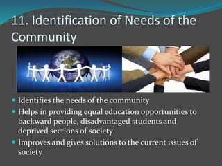 11. Identification of Needs of the
Community
 Identifies the needs of the community
 Helps in providing equal education opportunities to
backward people, disadvantaged students and
deprived sections of society
 Improves and gives solutions to the current issues of
society
 