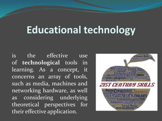 Educational technology
is the effective use
of technological tools in
learning. As a concept, it
concerns an array of tools,
such as media, machines and
networking hardware, as well
as considering underlying
theoretical perspectives for
their effective application.
 