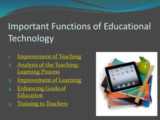 Important Functions of Educational
Technology
1. Improvement of Teaching
2. Analysis of the Teaching-
Learning Process
3. Improvement of Learning
4. Enhancing Goals of
Education
5. Training to Teachers
 