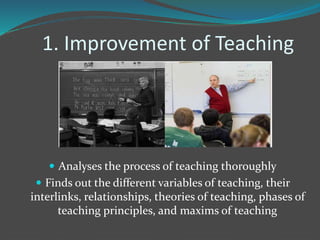 1. Improvement of Teaching
 Analyses the process of teaching thoroughly
 Finds out the different variables of teaching, their
interlinks, relationships, theories of teaching, phases of
teaching principles, and maxims of teaching
 