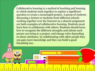 Collaborative learning is a method of teaching and learning
in which students team together to explore a significant
question or create a meaningful project. A group of students
discussing a lecture or students from different schools
working together over the Internet on a shared assignment
are both examples of collaborative learning. Students must
learn how to collaborate with others. Students should learn
how to recognize the different strengths and talents each
person can bring to a project, and change roles depending
on those attributes. In collaborating with other people they
can gain more knowledge and they can build a good
friendship too.
 