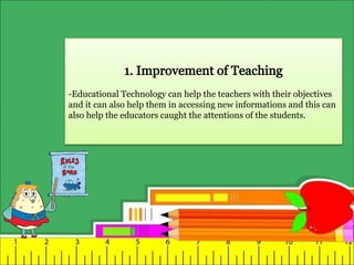 -Educational Technology can help the teachers with their objectives
and it can also help them in accessing new informations and this can
also help the educators caught the attentions of the students.
 