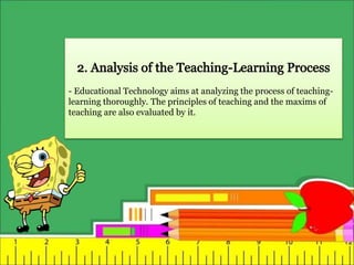 - Educational Technology aims at analyzing the process of teaching-
learning thoroughly. The principles of teaching and the maxims of
teaching are also evaluated by it.
 