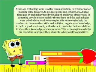 Years ago technology were used for communication, to get information
in doing some research, to produce goods and services, etc., but as
time goes by technology rapidly developed and it was already used in
educating people most especially the students and this technologies
were called educational technologies, this technologies help the
students to improve their skills and abilities , to gain more knowledge,
to build a good relationship with others, to maximize their capabilities,
to share their knowledge, and many more. This technologies also helps
the educators to prepare their students to be globally competitive.
 