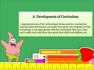 - Appropriateness of the technologies being used in a curriculum
must be observed because no matter how great the students is if the
technology is not appropriate with the curriculum they have, they
can’t really excel and show how great their skills and abilities are.
 