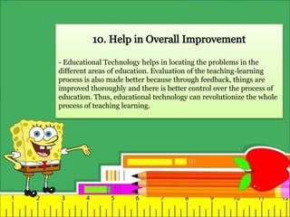 - Educational Technology helps in locating the problems in the
different areas of education. Evaluation of the teaching-learning
process is also made better because through feedback, things are
improved thoroughly and there is better control over the process of
education. Thus, educational technology can revolutionize the whole
process of teaching learning.
 