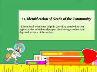- Educational technology helps in providing equal education
opportunities to backward people, disadvantage students and
deprived sections of the society.
 