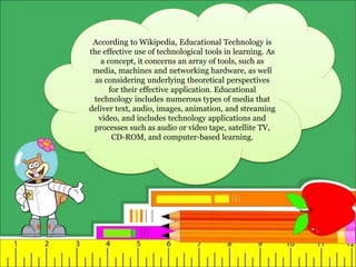 According to Wikipedia, Educational Technology is
the effective use of technological tools in learning. As
a concept, it concerns an array of tools, such as
media, machines and networking hardware, as well
as considering underlying theoretical perspectives
for their effective application. Educational
technology includes numerous types of media that
deliver text, audio, images, animation, and streaming
video, and includes technology applications and
processes such as audio or video tape, satellite TV,
CD-ROM, and computer-based learning.
 