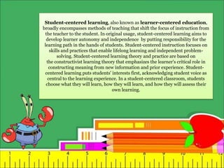 Student-centered learning, also known as learner-centered education,
broadly encompasses methods of teaching that shift the focus of instruction from
the teacher to the student. In original usage, student-centered learning aims to
develop learner autonomy and independence by putting responsibility for the
learning path in the hands of students. Student-centered instruction focuses on
skills and practices that enable lifelong learning and independent problem-
solving. Student-centered learning theory and practice are based on
the constructivist learning theory that emphasizes the learner's critical role in
constructing meaning from new information and prior experience. Student-
centered learning puts students' interests first, acknowledging student voice as
central to the learning experience. In a student-centered classroom, students
choose what they will learn, how they will learn, and how they will assess their
own learning.
 