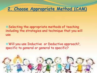 Selecting the appropriate methods of teaching
invluding the strategies and technique that you will
use
Will you use Inductive or Deductive approach?,
specific to general or general to specific?
 