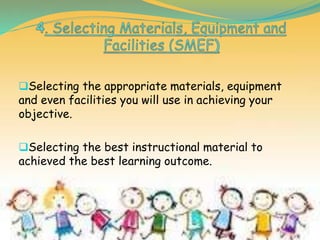 Selecting the appropriate materials, equipment
and even facilities you will use in achieving your
objective.
Selecting the best instructional material to
achieved the best learning outcome.
 