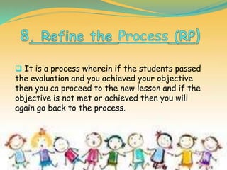  It is a process wherein if the students passed
the evaluation and you achieved your objective
then you ca proceed to the new lesson and if the
objective is not met or achieved then you will
again go back to the process.
 