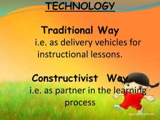 TECHNOLOGY
Traditional Way
i.e. as delivery vehicles for
instructional lessons.
Constructivist Way
i.e. as partner in the learning
process
 