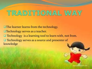 The learner learns from the technology.
Technology serves as a teacher.
 Technology is a learning tool to learn with, not from.
 Technology serves as a source and presenter of
knowledge.
 