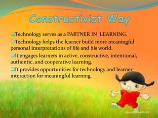 Technology serves as a PARTNER IN LEARNING.
Technology helps the learner build more meaningful
personal interpretations of life and his world.
It engages learners in active, constructive, intentional,
authentic, and cooperative learning.
It provides opportunities for technology and learner
interaction for meaningful learning.
 