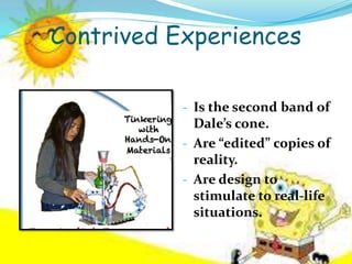 Contrived Experiences
- Is the second band of
Dale’s cone.
- Are “edited” copies of
reality.
- Are design to
stimulate to real-life
situations.
 