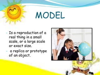 MODEL
- Is a reproduction of a
real thing in a small
scale, or a large scale
or exact size.
- a replica or prototype
of an object.
 