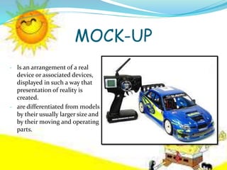 MOCK-UP
- Is an arrangement of a real
device or associated devices,
displayed in such a way that
presentation of reality is
created.
- are differentiated from models
by their usually larger size and
by their moving and operating
parts.
 