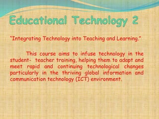 “Integrating Technology into Teaching and Learning.”
This course aims to infuse technology in the
student- teacher training, helping them to adapt and
meet rapid and continuing technological changes
particularly in the thriving global information and
communication technology (ICT) environment.
 