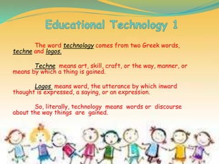 The word technology comes from two Greek words,
techne and logos.
Techne means art, skill, craft, or the way, manner, or
means by which a thing is gained.
Logos means word, the utterance by which inward
thought is expressed, a saying, or an expression.
So, literally, technology means words or discourse
about the way things are gained.
 