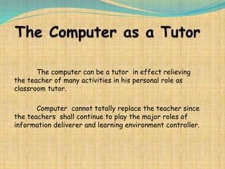 The computer can be a tutor in effect relieving
the teacher of many activities in his personal role as
classroom tutor.
Computer cannot totally replace the teacher since
the teachers shall continue to play the major roles of
information deliverer and learning environment controller.
 