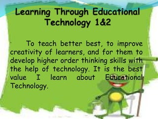 ` To teach better best, to improve
creativity of learners, and for them to
develop higher order thinking skills with
the help of technology. It is the best
value I learn about Educational
Technology.
 