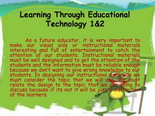 As a future educator, it is very important to
make our visual aids or instructional materials
interesting and full of entertainment to catch the
attention of our students. Instructional materials
must be well designed and to get the attention of the
students and the information must be reliable enough
because we don’t want to give wrong knowledge to our
students. In designing our instructional materials we
must consider the topic that we will use. We must
relate the design to the topic that we are going to
discuss because if its not it will be just a distraction
of the learners.
 