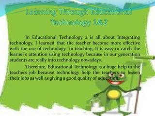 In Educational Technology 2 is all about Integrating
technology. I learned that the teacher become more effective
with the use of technology in teaching. It is easy to catch the
learner’s attention using technology because in our generation
students are really into technology nowadays.
Therefore, Educational Technology is a huge help to the
teachers job because technology help the teachers to lessen
their jobs as well as giving a good quality of education.
 