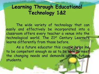 The wide variety of technology that can
easily and effectively be incorporated into a
classroom offers every teacher a venue into the
technological world. The 21st Century Learners
learns differently from those before.
As a future educator this course helps me
to be competent enough so as to be able to meet
the changing needs and demands of my future
students.
 